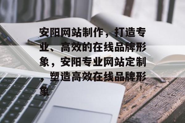 安阳网站制作，打造专业、高效的在线品牌形象，安阳专业网站定制，塑造高效在线品牌形象