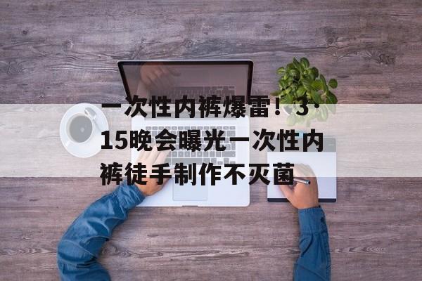 一次性内裤爆雷！3·15晚会曝光一次性内裤徒手制作不灭菌