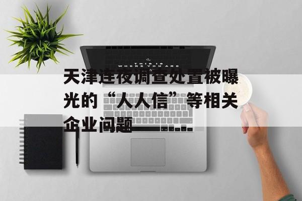 天津连夜调查处置被曝光的“人人信”等相关企业问题