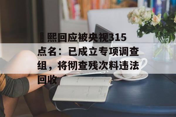 嫚熙回应被央视315点名：已成立专项调查组，将彻查残次料违法回收