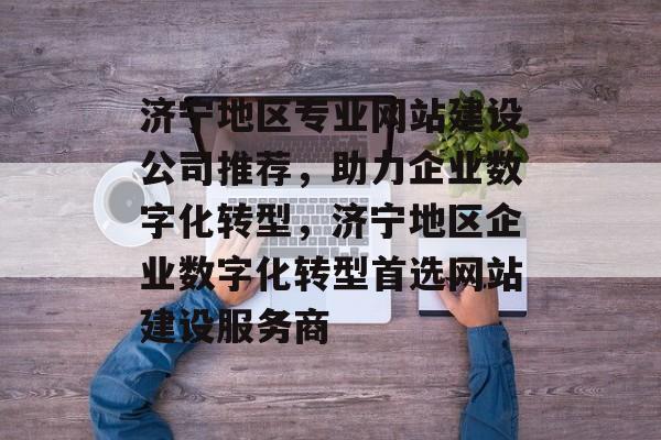 济宁地区专业网站建设公司推荐，助力企业数字化转型，济宁地区企业数字化转型首选网站建设服务商