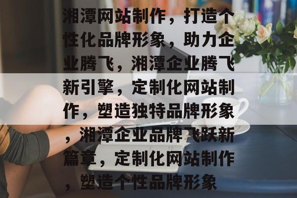 湘潭网站制作，打造个性化品牌形象，助力企业腾飞，湘潭企业腾飞新引擎，定制化网站制作，塑造独特品牌形象，湘潭企业品牌飞跃新篇章，定制化网站制作，塑造个性品牌形象