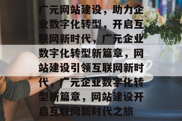 广元网站建设，助力企业数字化转型，开启互联网新时代，广元企业数字化转型新篇章，网站建设引领互联网新时代，广元企业数字化转型新篇章，网站建设开启互联网新时代之旅