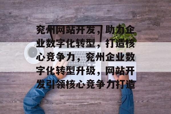 兖州网站开发，助力企业数字化转型，打造核心竞争力，兖州企业数字化转型升级，网站开发引领核心竞争力打造