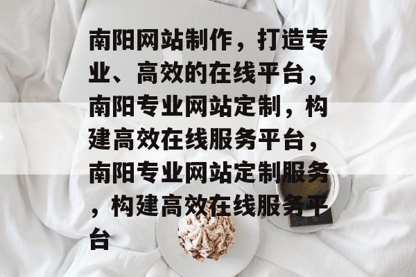 南阳网站制作，打造专业、高效的在线平台，南阳专业网站定制，构建高效在线服务平台，南阳专业网站定制服务，构建高效在线服务平台