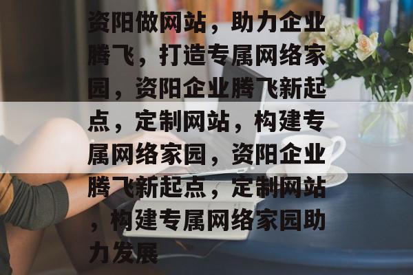 资阳做网站，助力企业腾飞，打造专属网络家园，资阳企业腾飞新起点，定制网站，构建专属网络家园，资阳企业腾飞新起点，定制网站，构建专属网络家园助力发展