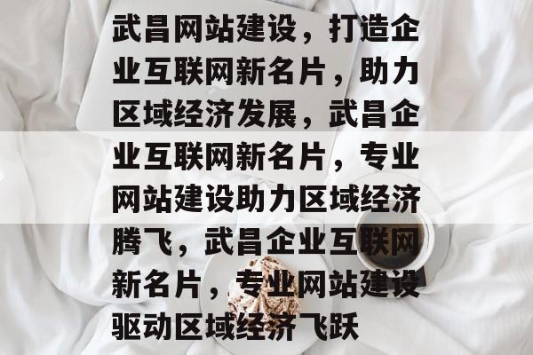 武昌网站建设，打造企业互联网新名片，助力区域经济发展，武昌企业互联网新名片，专业网站建设助力区域经济腾飞，武昌企业互联网新名片，专业网站建设驱动区域经济飞跃