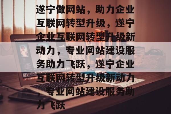 遂宁做网站，助力企业互联网转型升级，遂宁企业互联网转型升级新动力，专业网站建设服务助力飞跃，遂宁企业互联网转型升级新动力，专业网站建设服务助力飞跃