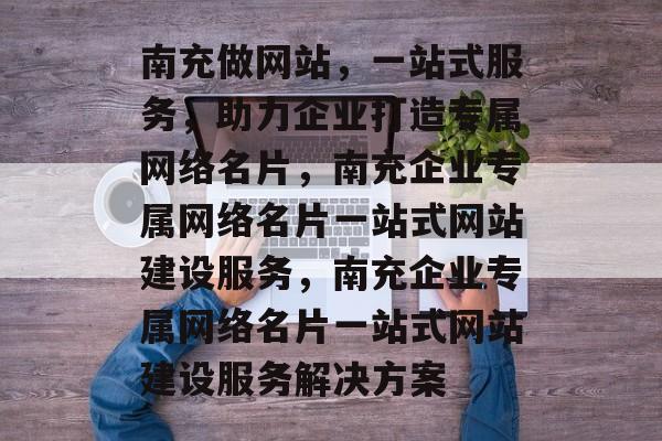 南充做网站，一站式服务，助力企业打造专属网络名片，南充企业专属网络名片一站式网站建设服务，南充企业专属网络名片一站式网站建设服务解决方案