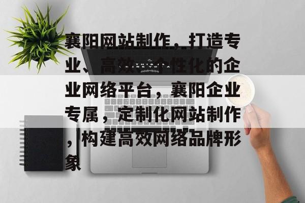 襄阳网站制作，打造专业、高效、个性化的企业网络平台，襄阳企业专属，定制化网站制作，构建高效网络品牌形象