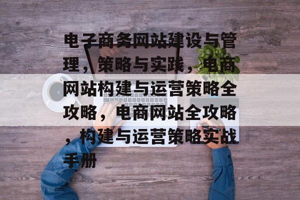 电子商务网站建设与管理，策略与实践，电商网站构建与运营策略全攻略，电商网站全攻略，构建与运营策略实战手册