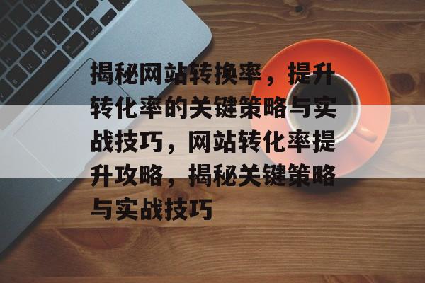 揭秘网站转换率，提升转化率的关键策略与实战技巧，网站转化率提升攻略，揭秘关键策略与实战技巧