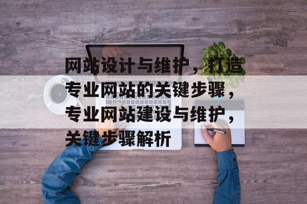 网站设计与维护，打造专业网站的关键步骤，专业网站建设与维护，关键步骤解析