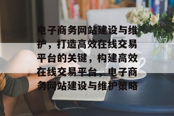 电子商务网站建设与维护，打造高效在线交易平台的关键，构建高效在线交易平台，电子商务网站建设与维护策略