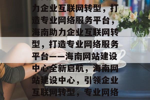 海南网站建设中心，助力企业互联网转型，打造专业网络服务平台，海南助力企业互联网转型，打造专业网络服务平台——海南网站建设中心全新启航，海南网站建设中心，引领企业互联网转型，专业网络服务平台全新启航