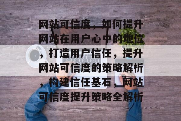 网站可信度，如何提升网站在用户心中的地位，打造用户信任，提升网站可信度的策略解析，构建信任基石，网站可信度提升策略全解析