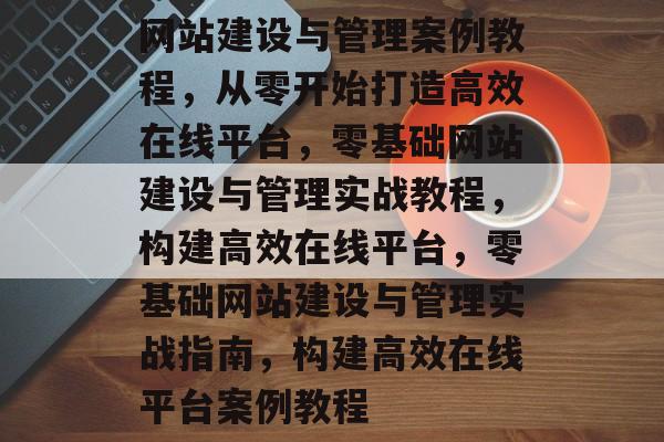 网站建设与管理案例教程，从零开始打造高效在线平台，零基础网站建设与管理实战教程，构建高效在线平台，零基础网站建设与管理实战指南，构建高效在线平台案例教程