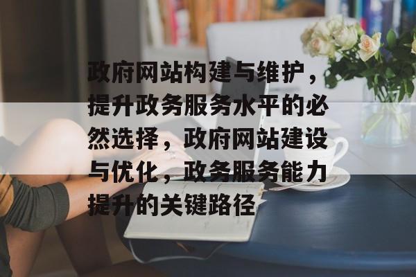 政府网站构建与维护，提升政务服务水平的必然选择，政府网站建设与优化，政务服务能力提升的关键路径