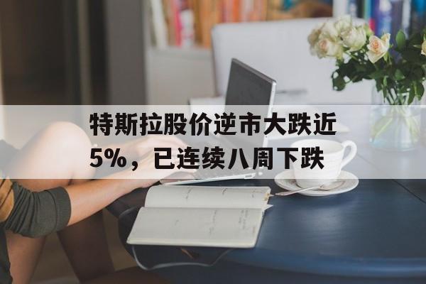 特斯拉股价逆市大跌近5%，已连续八周下跌