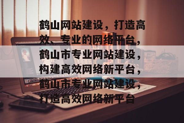 鹤山网站建设，打造高效、专业的网络平台，鹤山市专业网站建设，构建高效网络新平台，鹤山市专业网站建设，打造高效网络新平台