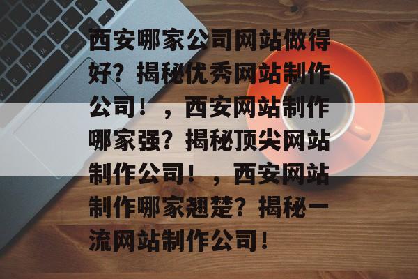 西安哪家公司网站做得好？揭秘优秀网站制作公司！，西安网站制作哪家强？揭秘顶尖网站制作公司！，西安网站制作哪家翘楚？揭秘一流网站制作公司！