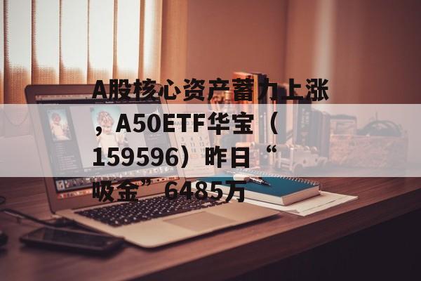 A股核心资产蓄力上涨，A50ETF华宝（159596）昨日“吸金”6485万