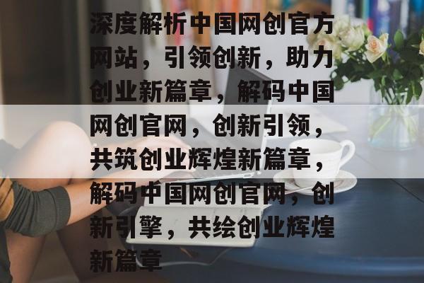 深度解析中国网创官方网站，引领创新，助力创业新篇章，解码中国网创官网，创新引领，共筑创业辉煌新篇章，解码中国网创官网，创新引擎，共绘创业辉煌新篇章