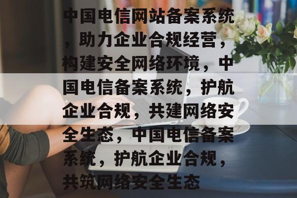 中国电信网站备案系统，助力企业合规经营，构建安全网络环境，中国电信备案系统，护航企业合规，共建网络安全生态，中国电信备案系统，护航企业合规，共筑网络安全生态