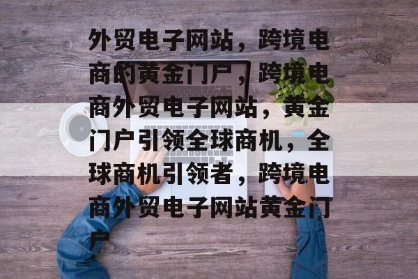外贸电子网站，跨境电商的黄金门户，跨境电商外贸电子网站，黄金门户引领全球商机，全球商机引领者，跨境电商外贸电子网站黄金门户