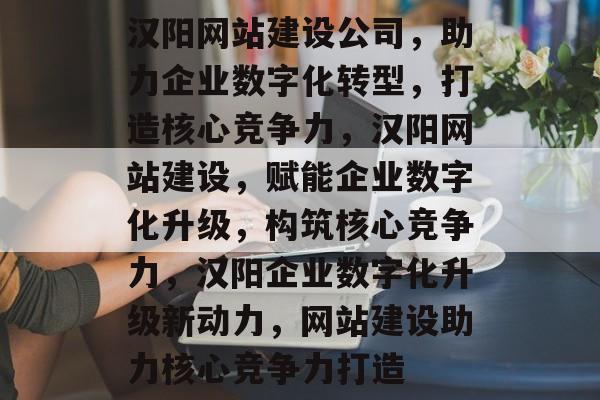 汉阳网站建设公司，助力企业数字化转型，打造核心竞争力，汉阳网站建设，赋能企业数字化升级，构筑核心竞争力，汉阳企业数字化升级新动力，网站建设助力核心竞争力打造