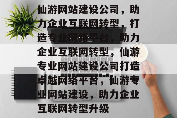 仙游网站建设公司，助力企业互联网转型，打造专业网络平台，助力企业互联网转型，仙游专业网站建设公司打造卓越网络平台，仙游专业网站建设，助力企业互联网转型升级