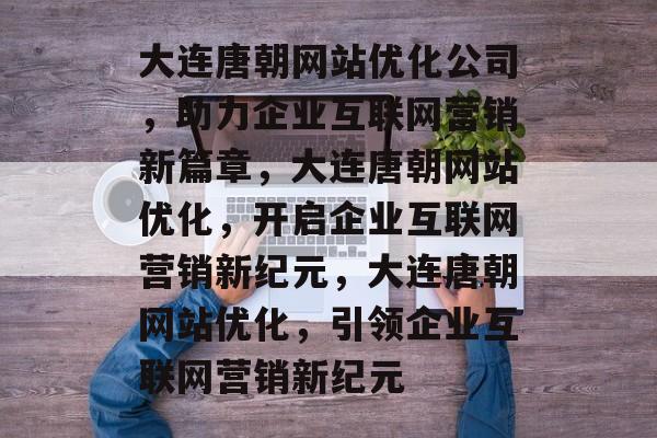 大连唐朝网站优化公司，助力企业互联网营销新篇章，大连唐朝网站优化，开启企业互联网营销新纪元，大连唐朝网站优化，引领企业互联网营销新纪元