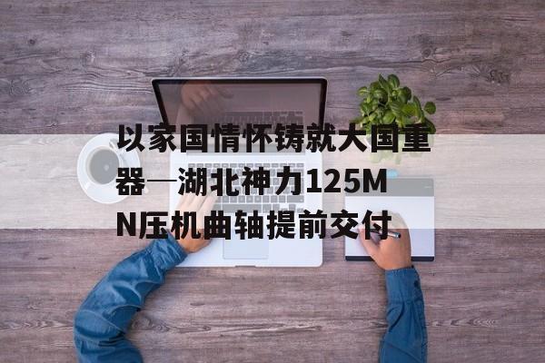 以家国情怀铸就大国重器─湖北神力125MN压机曲轴提前交付