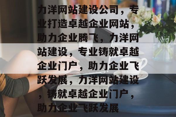 力洋网站建设公司，专业打造卓越企业网站，助力企业腾飞，力洋网站建设，专业铸就卓越企业门户，助力企业飞跃发展，力洋网站建设，铸就卓越企业门户，助力企业飞跃发展