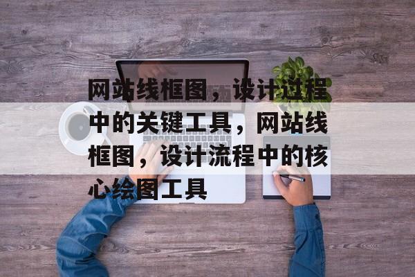 网站线框图，设计过程中的关键工具，网站线框图，设计流程中的核心绘图工具