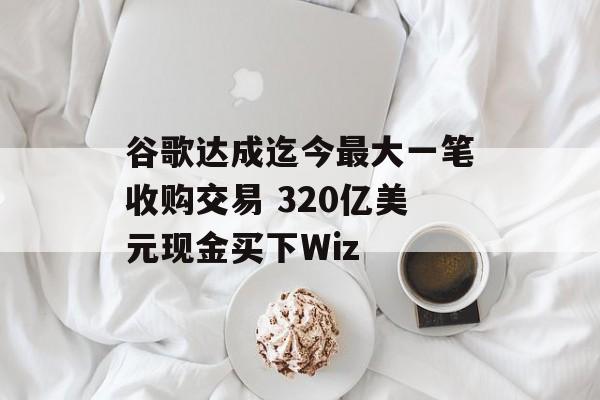 谷歌达成迄今最大一笔收购交易 320亿美元现金买下Wiz