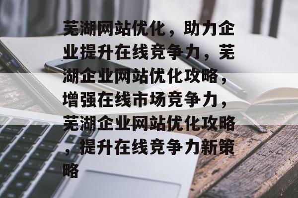 芜湖网站优化，助力企业提升在线竞争力，芜湖企业网站优化攻略，增强在线市场竞争力，芜湖企业网站优化攻略，提升在线竞争力新策略