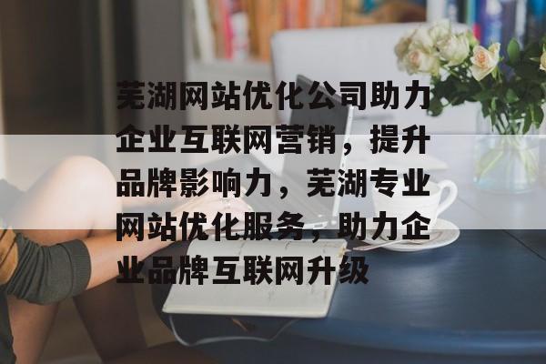 芜湖网站优化公司助力企业互联网营销，提升品牌影响力，芜湖专业网站优化服务，助力企业品牌互联网升级