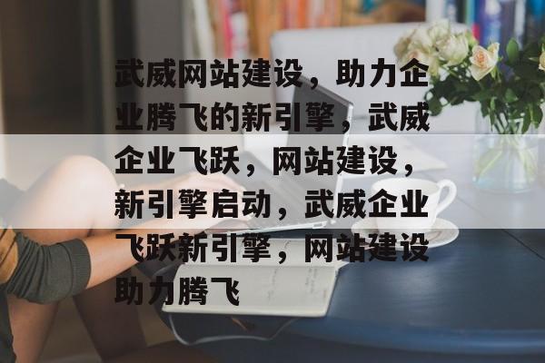 武威网站建设，助力企业腾飞的新引擎，武威企业飞跃，网站建设，新引擎启动，武威企业飞跃新引擎，网站建设助力腾飞