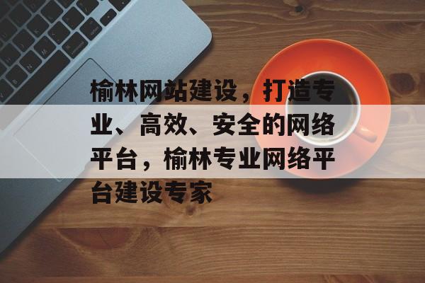 榆林网站建设，打造专业、高效、安全的网络平台，榆林专业网络平台建设专家