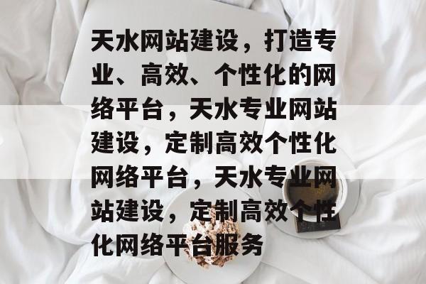 天水网站建设，打造专业、高效、个性化的网络平台，天水专业网站建设，定制高效个性化网络平台，天水专业网站建设，定制高效个性化网络平台服务