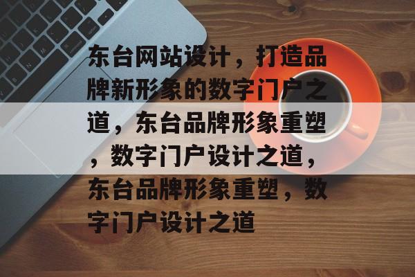 东台网站设计，打造品牌新形象的数字门户之道，东台品牌形象重塑，数字门户设计之道，东台品牌形象重塑，数字门户设计之道