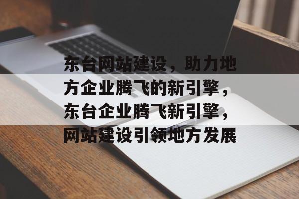 东台网站建设，助力地方企业腾飞的新引擎，东台企业腾飞新引擎，网站建设引领地方发展