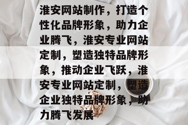 淮安网站制作，打造个性化品牌形象，助力企业腾飞，淮安专业网站定制，塑造独特品牌形象，推动企业飞跃，淮安专业网站定制，塑造企业独特品牌形象，助力腾飞发展