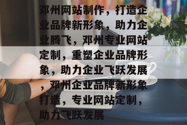 邓州网站制作，打造企业品牌新形象，助力企业腾飞，邓州专业网站定制，重塑企业品牌形象，助力企业飞跃发展，邓州企业品牌新形象打造，专业网站定制，助力飞跃发展