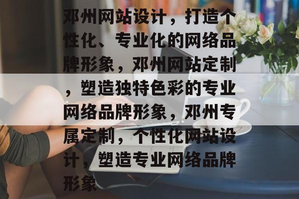 邓州网站设计，打造个性化、专业化的网络品牌形象，邓州网站定制，塑造独特色彩的专业网络品牌形象，邓州专属定制，个性化网站设计，塑造专业网络品牌形象