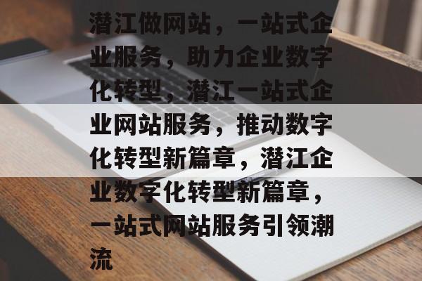 潜江做网站，一站式企业服务，助力企业数字化转型，潜江一站式企业网站服务，推动数字化转型新篇章，潜江企业数字化转型新篇章，一站式网站服务引领潮流