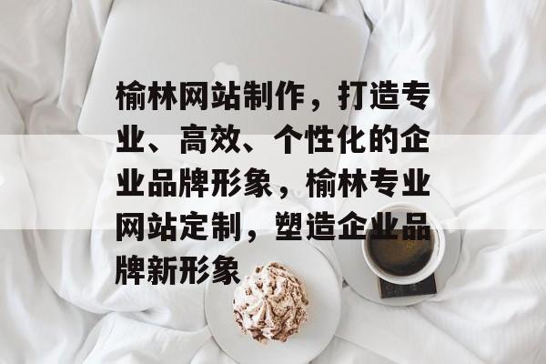 榆林网站制作，打造专业、高效、个性化的企业品牌形象，榆林专业网站定制，塑造企业品牌新形象