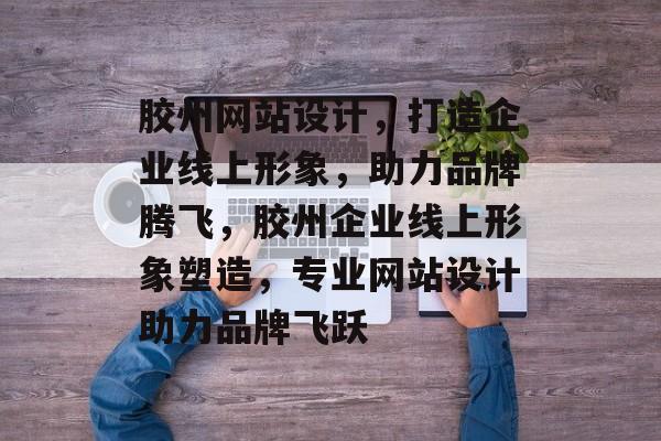 胶州网站设计，打造企业线上形象，助力品牌腾飞，胶州企业线上形象塑造，专业网站设计助力品牌飞跃