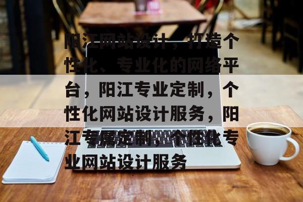 阳江网站设计，打造个性化、专业化的网络平台，阳江专业定制，个性化网站设计服务，阳江专属定制，个性化专业网站设计服务